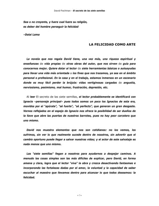 David Fischman - El secreto de las siete semillas




Sea o no creyente, y fuere cual fuere su religión,
es deber del hombre perseguir la felicidad


–Dalai Lama


                                                        LA FELICIDAD COMO ARTE



  La novela que nos regala David tiene, una vez más, una riqueza espiritual y
enseñanzas de vida propias de otras obras del autor, que nos sirven de guía para
conocernos mejor. Quiere dotar al lector de siete herramientas básicas o autoayudas
para llevar una vida más orientada a los fines que nos trazamos, ya sea en el ámbito
personal o profesional. En la casa y en el trabajo, estamos inmersos en un escenario
donde es muy fácil perder la brújula: vidas vertiginosas cargadas de angustia,
nerviosismo, pesimismo, mal humor, frustración, depresión, etc.


  Al leer El secreto de las siete semillas, el lector probablemente se identificará con
Ignacio –personaje principal– pues todos somos un poco los Ignacios de esta era,
movidos por el “apúrate”, “sé fuerte”, “sé perfecto”, que generan un gran desgaste.
Vernos reflejados en el espejo de Ignacio nos ofrece la posibilidad de ser dueños de
la llave que abre las puertas de nuestros barrotes, pues no hay peor carcelero que
uno mismo.


  David nos muestra elementos que nos son cotidianos: no los vemos, los
sufrimos, sin ver lo que realmente sucede dentro de nosotros, sin advertir que el
cambio oportuno puede llegar a salvar nuestras vidas; y el actor de este salvataje es
nada menos que uno mismo.


  Las "siete semillas" llegan a nosotros para ayudarnos a despejar caminos. A
menudo las cosas simples son las más difíciles de explicar, pero David, en forma
amena y clara, logra que el lector "viva" la obra y crezca desactivando fantasmas e
incorporando las fortalezas dadas por el amor, la voluntad y la capacidad de saber
escuchar al maestro que llevamos dentro para alcanzar lo que todos deseamos: la
felicidad.




                                             - 7-
 