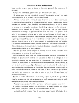 David Fischman - El secreto de las siete semillas

logra cuando compra cosas o busca su beneficio personal. Es justamente lo
contrario.
  Aunque algo confundido, Ignacio sabía que el maestro tenía razón.
  –Si quiero hacer servicio, ¿por dónde empiezo? ¿Dónde debo ayudar? ¿En algún
asilo de ancianos, en un orfanato o en un colegio pobre?
  –Primero empieza contigo mismo, Ignacio. El servicio es una actitud hacía la vida.
Es dejar de pensar solamente en ti para pensar en los demás. Haces servicio cuando
escuchas con empatía a algún empleado que tiene un problema, y en vez de echarle
en cara su error lo ayudas a mejorar. Cuando te preocupas por el crecimiento y
desarrollo de tu personal en la oficina, de tu pareja y de tus hijos. Cuando
simplemente le entregas un pensamiento de amor silencioso a una persona en la
calle. Tu servicio puede empezar por tu casa, por tus hijos, por tu familia y por tu
negocio. Dios te ha dado la gran oportunidad de ser dueño de un negocio. En el
negocio puedes decidir que el fin es hacer dinero y orientar todas tus fuerzas a este
objetivo. O decidir que el fin de tu negocio es ser un medio de servicio a la sociedad
y un entorno adecuado para que las personas aprendan y encuentren su felicidad. En
el segundo caso, el dinero viene como resultado. Otra cosa que puedes hacer es ven-
derle una participación de tu negocio a Dios.
  –No creo que Dios quiera comprar mi negocio. Cuando intenté venderlo, nadie
quiso pagarme un centavo –bromeó Ignacio.
  –No te preocupes. Dios tiene una forma especial de entrar en los negocios. Él
tampoco te pagará ni un centavo por tus acciones. Pero si le entregas a él un
porcentaje pequeño de tus ganancias, te recompensará con creces. En otras
palabras, si donas partes de tus utilidades a entidades benéficas, es decir a Dios, él
será tu socio en el negocio. Ojo: Dios es un buen inversionista. Él hará crecer tu
negocio para que su rentabilidad de ayuda cada vez sea más alta. Ignacio, todos los
seres humanos tenemos un darma en esta vida. Es decir, una misión que cumplir,
una lección que aprender en esta vida. Lo ideal es que el servicio que hagas esté
alineado con tu darma.
  Ignacio se sentía cada vez más involucrado, y poco a poco lo iba ganando la
extraña, sensación de que toda su vida anterior había sido como un juego: lo había
mantenido muy ocupado, pero sin mucho sentido.
  –Pero ¿cómo puedo saber la misión que tengo y la lección que debo aprender?
  El maestro cambió de posición muy lentamente, se apoyó juntando sus rodillas
sobre el cojín y colocó las palmas de sus manos sobre sus muslos.
  –La lección es fácil, Ignacio. Trata de identificar las principales dificultades de tu




                                              - 70 -
 