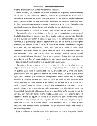 David Fischman - El secreto de las siete semillas

le abría delante como un campo inexplorado y necesario.
  –Pero, maestro, ¡yo jamás he hecho una presentación en público! Definitivamente
no es una de mis fortalezas. Además, siempre he practicado mi meditación a
escondidas, ni siquiera mi esposa sabe que medito. Si me pongo a hablar sobre este
tema, los empresarios me tirarán tomates. Acuérdese de cómo era yo cuando vine.
Lo único que me importaba era el trabajo, los números y los logros. Todo el asunto
espiritual me parecía ridículo. Jamás podría hablar de ello públicamente.
  El maestro abrió brevemente los brazos y caló con su vista los ojos de Ignacio.
  –Ignacio, tú me has preguntado por tu darma y yo te he ayudado a encontrarlo. Al
final sólo depende de ti si quieres o no llevar a cabo tu darma en esta vida. Depende
de ti si quieres aprovechar el potencial que tienes y los conocimientos que ahora
dominas, o si quieres dejar pasar la oportunidad. Está en tus manos. Había un gran
maestro judío llamado Zusha. Él decía: "El día que me muera y sea llevado a la gran
corte del cielo, me preguntarán: 'Zusha, ¿por qué en la Tierra no fuiste como
Abraham?'. Y yo diré: 'Porque no tuve la suerte de nacer con la inteligencia de él'. Si
me preguntan: 'Zusha, ¿por qué no fuiste como Moisés?', yo diré: 'Porque no nací
con sus capacidades de liderazgo'. Pero si me preguntan: 'Zusha, ¿por qué no fuiste
como Zusha en la Tierra?', desgraciadamente, para eso no tendré una respuesta".
  Las manos del maestro volvieron a reposar sobre sus muslos.
  –Ignacio, no tengas miedo a ser Ignacio en esta vida. En cuanto a tus temores,
déjame decirte que siempre hay una primera vez para todo. Si nunca has expuesto
en público, pues toma la oportunidad. Eso sí, prepárate bien y arma una buena
presentación. Eres una persona creativa, lo podrás hacer. Un perro quería tomar
agua, pero cada vez que se acercaba al lago sentía miedo porque veía su imagen
reflejada y pensaba que era otro perro. El perro se moría de sed, pero no podía
vencer el miedo de entrar al agua y ser atacado. Un cazador vio al perro que iba y
venía. Lo cargó entre sus brazos, lo acercó a la orilla del lago y lo soltó. El perro,
cuando estuvo ya en el lago, vio que todos sus miedos eran infundados y bebió con
tranquilidad. Ignacio, tú estás como el perro de esta historia. Te mueres de sed de
servicio, pero también tienes mucho miedo. ¿Acaso tengo que cargarte como el
cazador y tirarte al, agua? En cuanto a tus dificultades para hablar sobre temas
espirituales a empresarios, el éxito depende de cómo lo hagas. Prepara una pre-
sentación racional, con sustento. Llega a ellos basándote en lo que ellos quieren
escuchar, pero siempre dando tu mensaje. Sé que lo puedes hacer. Has venido a
este mundo para eso.
  Ignacio sabía que el maestro tenía razón, pero cada vez que se imaginaba delante




                                            - 72 -
 
