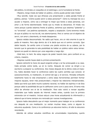 David Fischman - El secreto de las siete semillas

del público, le entraba un cosquilleo en el estómago y se le humedecía la frente.
  –Maestro, tengo miedo de hablar en público. ¿Cómo puedo perder este miedo?
  –Muy sencillo. Cada vez que ofrezcas una presentación y estés parado frente al
público, piensa: "¿Cómo puedo servir a estas personas?". Cómo tu mensaje los va a
ayudar a mejorar, cómo vas a entregar lo mejor que tienes a estas personas, con
amor y de forma desinteresada. Verás que tu miedo se desvanece. El miedo nos
viene porque cuando estamos frente al público, sentimos que estamos "pidiendo" y
no "sirviendo". Les pedimos aprobación, respeto y aceptación. Como tenemos miedo
de que el público no nos los dé, nos atemorizamos. Pero si vamos con el objetivo de
servir, con amor y desinterés, el miedo desaparece.
  Ignacio estaba desconcertado. No sabía qué hacer, era un reto enorme lo que le
pedía el maestro. Pero algo dentro de sí le decía que era el camino correcto. Que
debía hacerlo. Se sentía como si tuviese una piedra encima de su cabeza, por la
tensión que le generaba la sola posibilidad de hablar en público sobre estos temas:
Ignacio se quedó en silencio por unos segundos y luego dijo:
  –Está bien, lo haré. No estoy seguro de poder hacerlo bien, pero confiaré en su
criterio, maestro.
  –Regresa cuando hayas dado tu primera presentación.
  Ignacio estrechó la mano de aquel exigente amigo y se fue preocupado a su casa.
Cada jornada volvía tarde, ya en la noche. Después de comer se dirigió a su
escritorio a preparar su conferencia. Dos meses después de la última visita al maes-
tro, había decidido hacer la conferencia sobre las cuatro semillas que conocía: el
autoconocimiento, la meditación, el control del ego y el servicio. Pensaba enfocarlo
totalmente hacía la vida empresarial y cómo estas herramientas permiten formar
mejores equipos, tener más productividad y mejorar las relaciones interpersonales.
Sabía que tenía que darle mucho sustento racional, no hablar de espíritus ni de Dios
porque cabía la posibilidad de que lo calificaran como cursi o poco serio. El tema más
difícil de afrontar era el de la meditación. Para esto volvió a revisar aquellos
materiales que había sacado de internet meses antes, cuando tuvo la primera
entrevista con el maestro. Incluso estuvo unas horas actualizando la información y
observó que el tema siempre era renovado por nuevas investigaciones.
  Ignacio había descubierto que el mejor momento para trabajar en su conferencia
era después de una meditación. Le venían muchas ideas, como si alguien le
estuviera ayudando. Como si la conferencia ya estuviera hecha y él sólo la estuviera
recordando.
  Además de utilizar estudios científicos de universidades importantes, quería




                                            - 73 -
 