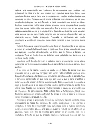 David Fischman - El secreto de las siete semillas

elaborar una presentación con imágenes de computadora que resultara muy
profesional. La idea era dar una imagen muy ejecutiva para tocar temas poco
ejecutivos. Ignacio quería hacer una presentación con muchas ayudas visuales para
escudarse en ellas. Pensaba que si ofrecía imágenes impresionantes, las personas
mirarían las imágenes y no a él. También le había comentado a un amigo sus planes
de dictar conferencias y él le había ofrecido empezar con su empresa. Para Ignacio,
estos dos meses habían sido muy especiales. Era la primera vez en su vida que
trabajaba para algo que no le producía dinero. Es cierto que lo sentía como un reto y
sabía que era para su bien. Estaba haciendo algo para servir a los demás y eso era
totalmente   nuevo.   Estaba    encantado.      Preparaba       la   conferencia   con   mucho
entusiasmo y sentido del propósito, pues estaba haciendo lo que realmente quería
hacer.
  Ya tenía fecha para su primera conferencia. Sería en dos días más, a las siete de
la noche. Un amigo le había contratado el hotel para llevar a toda su gente, de modo
que pudieran escuchar cómodamente. Lo único que le faltaba a Ignacio era
practicarla. Tenía un fuerte deseo de dictarla; había trabajado muy duro pero a la
vez tenía mucho miedo.
  Ignacio se tomó dos días libres en el trabajo y estuvo pronunciando en voz alta su
conferencia por lo menos quince veces. Quería aprenderla de memoria para no tener
que leer.
  A las siete de la noche, Ignacio ya estaba en el hotel. Se sentía muy bien
preparado pero a la vez muy nervioso y con temor. Había meditado una hora antes
de partir al hotel para estar totalmente en balance, pero la angustia lo ganaba. Todo
el tiempo se concentraba en que hacía esto por servir y que le daría al público lo
mejor que podía ofrecer de forma desinteresada. Este pensamiento le ayudaba a
bajar la tensión, pero a los pocos minutos volvía a sentirse tenso. La gente de su
oficina había llegado más temprano y había instalado el equipo de proyección para
las imágenes de computadora. Todo estaba listo y funcionando. Había unas
doscientas personas en el salón del hotel. Su amigo lo invitó a pasar a la mesa de
honor, mientras que él ocupó el podio.
  Mientras su amigo lo presentaba leyendo su currículum, Ignacio sentía la mirada
amenazadora de todas las personas. Se sentía abochornado y las piernas le
temblaban. El ritmo de su respiración había aumentado como si hubiese corrido una
carrera de cien metros planos. Una gota de sudor le resbaló por el rabillo del ojo
izquierdo. Hacía todo tipo de intentos para pensar en el servicio, pero no le
resultaban. El hecho de que su antídoto mágico no funcionara lo ponía aún más




                                            - 74 -
 