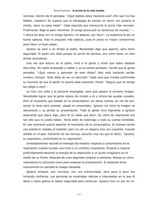 David Fischman - El secreto de las siete semillas

nervioso. Dentro de él pensaba: "¿Qué diablos estoy haciendo acá? ¿Por qué me has
fallado, maestro? Se supone que la estrategia de pensar en servir me quitaría el
miedo, ¡pero no pasa nada!". Cada segundo que transcurría lo ponía más nervioso.
Finalmente, llegó el peor momento. El amigo pronunció su sentencia de muerte: "...
Y ahora los dejo con mi amigo Ignacio. Un aplauso, por favor". La audiencia le dio un
fuerte aplauso. Esto lo angustió más todavía, pues lo ponía en mayor compromiso
para hacer un buen papel.
  Ignacio se paró y se dirigió al podio. Necesitaba algo que agarrar, para tener
seguridad. El podio era ideal porque le servía de barrera, era como tener un sitio
donde esconderse.
  Una vez que estuvo en el podio, miró a la gente y sintió que todos estaban
aburridos. No había empezado a hablar y ya se sentía perdedor. Sentía que la gente
pensaba: "¿Qué vamos a aprender de este idiota? ¡Nos está haciendo perder
nuestro, tiempo! '¡Este debe de ser un aburrido!" Cada cara que miraba confirmaba
su intuición de que la gente no quería estar presente. Pensó: "Seguro que mi amigo
los obligó a venir".
  Le hizo una seña a la persona encargada, para que pasara la primera imagen.
Necesitaba lograr que la gente dejara de mirado a él y mirara las ayudas visuales.
Pero el muchacho que estaba en la computadora, sin darse cuenta, en vez de pre-
sionar la tecla para avanzar, apagó el computador. Ignacio vio cómo la imagen se
desvanecía y se perdía su presentación. Toda la gente miró fijamente a Ignacio
esperando que dijera algo, pero él no sabía qué decir. Su ritmo de respiración era
tan alto que no podía hablar. Tenía dolor de estómago y todo su cuerpo temblaba.
En ese momento quería asesinar al muchacho de la computadora. Si hubiese tenido
una pistola lo mataba al instante, pero no con un disparo sino con cuarenta. Cuando
estaba en el peor momento de los nervios, escuchó una voz que le decía: "Ignacio,
tu respiración, concéntrate en tu respiración".
  Inmediatamente recordó el mensaje del maestro respecto a concentrarse en la
respiración cuando tuviese una crisis o un conflicto importante. Empezó a respirar
profundamente llevando la energía de la respiración a un punto imaginario en el
medio de su frente. Después de unos segundos empezó a calmarse. Redujo su ritmo
respiratorio lo suficiente como para empezar la presentación. El asistente tenía
nuevamente en pantalla la imagen deseada.
  Ignacio empezó, aún nervioso, con voz entrecortada, pero poco a poco fue
tomando confianza. Las personas se mostraban atentas e interesadas en lo que él
decía y estos gestos le daban seguridad para continuar. Ignacio hizo un par de co-




                                            - 75 -
 