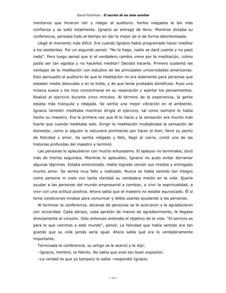 David Fischman - El secreto de las siete semillas

mentarios que hicieron reír y relajar al auditorio. Verlos relajados le dio más
confianza y se soltó totalmente. Ignacio se entregó de lleno. Mientras dictaba su
conferencia, pensaba todo el tiempo en dar lo mejor de sí de forma desinteresada.
  Llegó el momento más difícil. Era cuando Ignacio había programado hacer meditar
a los asistentes. Por un segundo pensó: "No lo hago, nadie se dará cuenta y no pasó
nada". Pero luego pensó que si el verdadero cambio viene por la meditación, ¡cómo
podía ser tan egoísta y no hacerlos meditar! Decidió hacerla. Primero sustentó las
ventajas de la meditación con estudios de las principales universidades americanas.
Esto persuadió al auditorio de que la meditación no era solamente para personas que
estaban medio desnudas y en la India, y de que tenía probados beneficios. Puso una
música suave y los hizo concentrarse en su respiración y apartar los pensamientos.
Realizó el ejercicio durante cinco minutos. Al término de la experiencia, la gente
estaba más tranquila y relajada. Se sentía una mejor vibración en el ambiente.
Ignacio también meditaba mientras dirigía el ejercicio, tal como siempre lo había
hecho su maestro. Era la primera vez que él lo hacía y la sensación era mucho más
fuerte que cuando meditaba solo. Dirigir la meditación multiplicaba la sensación de
bienestar, como si alguien lo estuviera premiando por hacer el bien, llenó su pecho
de felicidad y amor. Se sentía relajado y feliz, llegó al cierre, contó una de las
historias profundas del maestro y terminó.
  Las personas lo aplaudieron con mucho entusiasmo. El aplauso no terminaba; duró
más de treinta segundos. Mientras lo aplaudían, Ignacio no pudo evitar derramar
algunas lágrimas. Estaba emocionado. Había logrado vencer sus miedos y entregado
mucho amor. Se sentía muy feliz y realizado. Nunca se había sentido tan íntegro
como persona ni visto con tanta claridad su verdadera misión en la vida. Quería
ayudar a las personas del mundo empresarial a cambiar, a vivir la espiritualidad, a
vivir con una actitud positiva. Ahora sabía que el maestro no estaba equivocado. Él sí
tenía condiciones innatas para comunicar y debía usarlas ayudando a las personas.
  Al terminar la conferencia, decenas de personas se le acercaron y le agradecieron
con sinceridad. Cada abrazo, cada apretón de manos de agradecimiento, le llegaba
directamente al corazón. Sólo entonces entendía el objetivo de la vida. "El servicio es
para lo que venimos a este mundo", pensó. La felicidad que había sentido era tan
grande que su vida jamás sería igual. Ahora sabía qué era lo verdaderamente
importante.
  Terminada la conferencia, su amigo se le acercó y le dijo:
  –Ignacio, hombre, te felicito. No sabía que eras tan buen expositor.
  –La verdad es que yo tampoco lo sabía –respondió Ignacio.




                                            - 76 -
 
