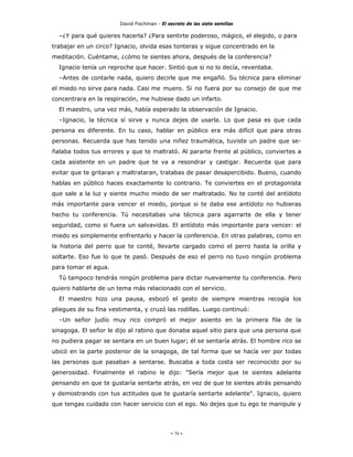 David Fischman - El secreto de las siete semillas

  –¿Y para qué quieres hacerla? ¿Para sentirte poderoso, mágico, el elegido, o para
trabajar en un circo? Ignacio, olvida esas tonteras y sigue concentrado en la
meditación. Cuéntame, ¿cómo te sientes ahora, después de la conferencia?
  Ignacio tenía un reproche que hacer. Sintió que si no lo decía, reventaba.
  –Antes de contarle nada, quiero decirle que me engañó. Su técnica para eliminar
el miedo no sirve para nada. Casi me muero. Si no fuera por su consejo de que me
concentrara en la respiración, me hubiese dado un infarto.
  El maestro, una vez más, había esperado la observación de Ignacio.
  –Ignacio, la técnica sí sirve y nunca dejes de usarla. Lo que pasa es que cada
persona es diferente. En tu caso, hablar en público era más difícil que para otras
personas. Recuerda que has tenido una niñez traumática, tuviste un padre que se-
ñalaba todos tus errores y que te maltrató. Al pararte frente al público, conviertes a
cada asistente en un padre que te va a resondrar y castigar. Recuerda que para
evitar que te gritaran y maltrataran, tratabas de pasar desapercibido. Bueno, cuando
hablas en público haces exactamente lo contrario. Te conviertes en el protagonista
que sale a la luz y siente mucho miedo de ser maltratado. No te conté del antídoto
más importante para vencer el miedo, porque si te daba ese antídoto no hubieras
hecho tu conferencia. Tú necesitabas una técnica para agarrarte de ella y tener
seguridad, como si fuera un salvavidas. El antídoto más importante para vencer: el
miedo es simplemente enfrentarlo y hacer la conferencia. En otras palabras, como en
la historia del perro que te conté, llevarte cargado como el perro hasta la orilla y
soltarte. Eso fue lo que te pasó. Después de eso el perro no tuvo ningún problema
para tomar el agua.
  Tú tampoco tendrás ningún problema para dictar nuevamente tu conferencia. Pero
quiero hablarte de un tema más relacionado con el servicio.
  El maestro hizo una pausa, esbozó el gesto de siempre mientras recogía los
pliegues de su fina vestimenta, y cruzó las rodillas. Luego continuó:
  –Un señor judío muy rico compró el mejor asiento en la primera fila de la
sinagoga. El señor le dijo al rabino que donaba aquel sitio para que una persona que
no pudiera pagar se sentara en un buen lugar; él se sentaría atrás. El hombre rico se
ubicó en la parte posterior de la sinagoga, de tal forma que se hacía ver por todas
las personas que pasaban a sentarse. Buscaba a toda costa ser reconocido por su
generosidad. Finalmente el rabino le dijo: "Sería mejor que te sientes adelante
pensando en que te gustaría sentarte atrás, en vez de que te sientes atrás pensando
y demostrando con tus actitudes que te gustaría sentarte adelante". Ignacio, quiero
que tengas cuidado con hacer servicio con el ego. No dejes que tu ego te manipule y




                                            - 78 -
 