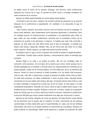 David Fischman - El secreto de las siete semillas

te delate como al señor de la historia. Entrega, haz servicio, dicta conferencias
pasando por encima de tu ego. El secreto es sentir amor y entrega verdadera en
cada momento de tu servicio.
  Ignacio ya había experimentado en carne propia aquel peligro.
  –Entiendo lo que me dice, maestro. No es fácil cuando las personas se te acercan
después de la conferencia a agradecerte. En realidad, si te descuidas el ego te
engancha.
  –Hay muchos, Ignacio, que hacen servicio como el hombre rico de la sinagoga. Lo
hacen para destacar, para presentarse como personas generosas y caritativas. Pero
en realidad buscan el reconocimiento, la aceptación y la admiración para inflar su
ego. Cada vez que brindes conferencias recuerda que el verdadero motivo de tu
presencia es ayudar a las personas a mejorar. A medida que seas más conocido y
popular, te será cada vez más difícil evitar que el ego te manipule. A medida que
logres más éxitos, requerirás meditar más, de tal forma que ese éxito no te haga
sentir superior. Ahora, Ignacio, ya estás listo para la quinta semilla.
  El maestro sacó su caja y le dio a Ignacio una semilla envuelta en papel periódico.
  –Siémbrala. Cuando haya crecido regresa y conversaremos sobre el mensaje que
contiene.
  Ignacio llegó a su casa y se dirigió al jardín. Allí vio con nostalgia toda su
evolución como persona. Vio el hueco de la planta que nunca creció porque fue la
semilla golpeada por el martillo y recordó cómo fue descubriendo los martillos de su
propio pasado. Luego vio la mimosa púdica, una flor bella que vive y se alimenta del
silencio. Pensó en cómo el silencio lo había ayudado a él. Se sentía más tranquilo,
más en paz, más feliz y sobre todo, aunque le parecía increíble, ahora creía en Dios.
El rosal lucía precioso, se había multiplicado y tenía muchas rosas. Recordó tantos
momentos en los que había sido esclavo del ego. Al hacerla pensó cómo toda su vida
la había orientado a mostrarle al mundo que él era el mejor, el más capaz y el más
competente empresario. Recordó con humor cómo el ego lo había hecho actuar y los
problemas que le había causado. Empezó a reírse de sí mismo. Luego vio el pequeño
árbol de mango que en un futuro daría sus frutos en servicio. Recordó la conferencia,
la enorme felicidad que sintió cuando finalmente hizo algo por encima de sí mismo.
  Ignacio se dio cuenta, después de mirar las plantas, de cada lección oculta detrás
de las lecciones que le quería dar el maestro. El lento crecimiento de las plantas
representaba el lento desarrollo que él experimentaba en cada uno de los ámbitos
espirituales. Así como no se podía acelerar el crecimiento de una planta, tampoco se
podía acelerar su aprendizaje. Debía tener paciencia y aceptar la evolución de cada




                                             - 79 -
 