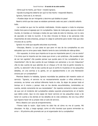 David Fischman - El secreto de las siete semillas

  –Dime qué he hecho, por favor –insistió Ignacio.
  –Quizás la pregunta debería ser qué no has hecho –respondió Beatriz.
  Ignacio, fuera de sí, le retrucó:
  –¡Puedes dejar de ser intrigante y decirme qué diablos te pasa!
  Beatriz sintió que las cosas se estaban poniendo cada vez peor y decidió soltarlo
todo.
  –La verdad es que me he sentido maltratada. Hiciste esperar a toda la empresa
media hora para el agasajo por mi cumpleaños. Sales de mala gana, apuras a todo el
mundo, le mandas un mensaje a todos de que nada de esto te interesa, con tu cara
de apurado en toda la reunión. A los diez minutos te llevas a las personas más
importantes de esta empresa, porque no valgo lo suficiente para recibir más que diez
minutos de su cariño.
  Ignacio no creía que aquello estuviese ocurriendo.
  –Disculpa, Beatriz. Lo que pasa es que para mí eso de los cumpleaños es una
estupidez que no sirve para nada. Beatriz tenía la cara contraída de rabia y dolor.
  –Por supuesto, lo único que importa es lo que es importante para tí, ¿no es cierto?
Y lo único que te importa son las cosas que sirven y son prácticas. ¿No puedes dejar
de ser tan egoísta? ¿No puedes pensar que quizás para mí los cumpleaños sí son
importantes? ¿No te das cuenta de que trabajas con personas y no con máquinas?
¿No te das cuenta de que además de un cheque a fin de mes la gente necesita tu
cariño, tu atención? ¿No te das cuenta de que el cariño lo muestras en los pequeños
detalles, en una sonrisa a tu gente, en un agradecimiento o en una felicitación
sincera por un cumpleaños?
  Mientras Beatriz le hablaba, Ignacio recordaba las palabras del maestro sobre el
servicio: "Ignacio, el servicio no es necesariamente ayudar a niños enfermos o
ancianos, es tomar una actitud diferente hacía la vida. Es dejar de pensar todo el
tiempo en ti mismo y pensar más en los demás escuchándolos, tomándolos en
cuenta, siendo consciente de sus necesidades". De repente comenzó a darse cuenta
de que con el incidente del cumpleaños estaba cayendo precisamente en el bache
que debía evitar. Que no era capaz de hacer servicio en las pequeñas cosas y de
tener en cuenta a los demás en los detalles de la vida cotidiana. Así era muy difícil
que lograra hacer de su propia vida un acto de servicio.
  Miró a Beatriz con cara de arrepentimiento.
  –Tienes toda la razón. ¡Qué tonto he sido! No sé cómo no me di cuenta. Mil
disculpas –le dijo, y luego agregó, como el niño travieso que quiere enmendar su
error–: ¡El próximo año prometo ser yo el organizador de tu cumpleaños!




                                             - 81 -
 