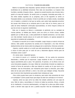David Fischman - El secreto de las siete semillas

  Beatriz no esperaba esta respuesta. Ignacio siempre le había hecho sentir ridícula
burlándose de su debilidad emocional. Pero esta vez escuchaba a un Ignacio más
humilde y sensible. Empezó a llorar... Ignacio la consoló durante unos minutos más y
partió a la casa del maestro. Se sentía como un cangrejo. Avanzaba para atrás. Un
día antes estaba orgulloso de su progreso, pero al día siguiente se sentía un
fracasado debido a sus conductas. Si bien la semilla aún no había crecido, necesitaba
ver al maestro y contarle lo mal que se sentía; pero sobre todo esperaba encontrar
las causas más íntimas de su conducta para no caer más en lo mismo, pues si al
cabo de tanta meditación continuaba equivocándose, no tenía ninguna certeza de
que los errores no siguieran repitiéndose.
  Esta vez ni siquiera se detuvo a contemplar el jardincito con su variedad de
nuevas plantas. Le faltaba paz interior, pero era como un círculo vicioso: estaba
agitado por su falta de paz, y esto justamente le impedía serenarse y ver las cosas
con más claridad. Cuando estuvo en el cuarto del maestro, sin apenas saludarlo le
describió el incidente del cumpleaños.
  El maestro lo escuchó con el rostro inmutable. Luego impuso un eterno minuto de
silencio. Sólo podían escucharse los sonidos de la respiración y los más mínimos
deslizamientos de las manos sobre los pliegues de la vestimenta. Entonces comentó:
  –Ignacio, cuando vuelas en un avión que está ascendiendo, ¿no te ha pasado que
a veces el avión pasa por un vacío de aire y desciende algunos metros para de
inmediato volver a subir?
  –Sí, varias veces –respondió Ignacio.
  –Lo mismo te ocurre a ti –continuó el maestro–. En tus vacíos de conciencia
desciendes y sientes que te equivocas. Luego recobras el aire o la conciencia y
sigues ascendiendo poco a poco. Ten paciencia. Al parecer, en la oficina vives con
unos binoculares pegados a los ojos. Estás tan concentrado mirando tus objetivos y
viendo la forma de acercarte a ellos que todavía te cuesta ver lo que ocurre a tu
alrededor. Usa los binoculares, son necesarios para trazar tu dirección, pero aléja-
telos de los ojos para disfrutar y amar a los seres que trabajan contigo. Recuerda
que el servicio más importante que puedes hacer empieza por casa.
  –Pero ¿cómo puedo hacer para no olvidarme, para estar más consciente de mirar
a mi alrededor? ¿Cómo puedo hacer para dejar de estar tan centrado en mí mismo?
  –Ignacio, tanto tus ojos corno tus oídos han estado cubiertos con una capa de
cera. Sólo te veías y escuchabas a ti mismo en todas tus acciones. Ahora, a través
de la meditación, el servicio desinteresado y el fuego de tu alma que aflora empe-
zarán a derretir esta capa de cera y podrás escuchar más las necesidades de las




                                            - 82 -
 
