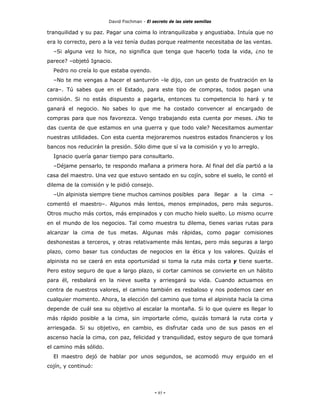 David Fischman - El secreto de las siete semillas

tranquilidad y su paz. Pagar una coima lo intranquilizaba y angustiaba. Intuía que no
era lo correcto, pero a la vez tenía dudas porque realmente necesitaba de las ventas.
  –Si alguna vez lo hice, no significa que tenga que hacerlo toda la vida, ¿no te
parece? –objetó Ignacio.
  Pedro no creía lo que estaba oyendo.
  –No te me vengas a hacer el santurrón –le dijo, con un gesto de frustración en la
cara–. Tú sabes que en el Estado, para este tipo de compras, todos pagan una
comisión. Si no estás dispuesto a pagarla, entonces tu competencia lo hará y te
ganará el negocio. No sabes lo que me ha costado convencer al encargado de
compras para que nos favorezca. Vengo trabajando esta cuenta por meses. ¿No te
das cuenta de que estamos en una guerra y que todo vale? Necesitamos aumentar
nuestras utilidades. Con esta cuenta mejoraremos nuestros estados financieros y los
bancos nos reducirán la presión. Sólo dime que sí va la comisión y yo lo arreglo.
  Ignacio quería ganar tiempo para consultarlo.
  –Déjame pensarlo, te respondo mañana a primera hora. Al final del día partió a la
casa del maestro. Una vez que estuvo sentado en su cojín, sobre el suelo, le contó el
dilema de la comisión y le pidió consejo.
  –Un alpinista siempre tiene muchos caminos posibles para llegar a la cima –
comentó el maestro–. Algunos más lentos, menos empinados, pero más seguros.
Otros mucho más cortos, más empinados y con mucho hielo suelto. Lo mismo ocurre
en el mundo de los negocios. Tal como muestra tu dilema, tienes varias rutas para
alcanzar la cima de tus metas. Algunas más rápidas, como pagar comisiones
deshonestas a terceros, y otras relativamente más lentas, pero más seguras a largo
plazo, como basar tus conductas de negocios en la ética y los valores. Quizás el
alpinista no se caerá en esta oportunidad si toma la ruta más corta y tiene suerte.
Pero estoy seguro de que a largo plazo, si cortar caminos se convierte en un hábito
para él, resbalará en la nieve suelta y arriesgará su vida. Cuando actuamos en
contra de nuestros valores, el camino también es resbaloso y nos podemos caer en
cualquier momento. Ahora, la elección del camino que toma el alpinista hacía la cima
depende de cuál sea su objetivo al escalar la montaña. Si lo que quiere es llegar lo
más rápido posible a la cima, sin importarle cómo, quizás tomará la ruta corta y
arriesgada. Si su objetivo, en cambio, es disfrutar cada uno de sus pasos en el
ascenso hacía la cima, con paz, felicidad y tranquilidad, estoy seguro de que tomará
el camino más sólido.
  El maestro dejó de hablar por unos segundos, se acomodó muy erguido en el
cojín, y continuó:




                                             - 85 -
 