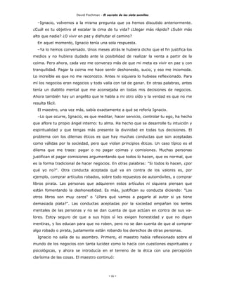 David Fischman - El secreto de las siete semillas

  –Ignacio, volvemos a la misma pregunta que ya hemos discutido anteriormente.
¿Cuál es tu objetivo al escalar la cima de tu vida? ¿Llegar más rápido? ¿Subir más
alto que nadie? ¿O vivir en paz y disfrutar el camino?
  En aquel momento, Ignacio tenía una sola respuesta.
  –Ya lo hemos conversado. Unos meses atrás le hubiera dicho que el fin justifica los
medios y no hubiera dudado ante la posibilidad de realizar la venta a partir de la
coima. Pero ahora, cada vez me convenzo más de que mi meta es vivir en paz y con
tranquilidad. Pagar la coima me hace sentir deshonesto, sucio, y eso me incomoda.
Lo increíble es que no me reconozco. Antes ni siquiera lo hubiese reflexionado. Para
mí los negocios eran negocios y todo valía con tal de ganar. En otras palabras, antes
tenía un diablito mental que me aconsejaba en todas mis decisiones de negocios.
Ahora también hay un angelito que le habla a mi otro oído y la verdad es que no me
resulta fácil.
  El maestro, una vez más, sabía exactamente a qué se refería Ignacio.
  –Lo que ocurre, Ignacio, es que meditar, hacer servicio, controlar tu ego, ha hecho
que aflore tu propio ángel interno: tu alma. Ha hecho que se desarrolle tu intuición y
espiritualidad y que tengas más presente la divinidad en todas tus decisiones. El
problema con los dilemas éticos es que hay muchas conductas que son aceptadas
como válidas por la sociedad, pero que violan principios éticos. Un caso típico es el
dilema que me traes: pagar o no pagar coimas y comisiones. Muchas personas
justifican el pagar comisiones argumentando que todos lo hacen, que es normal, que
es la forma tradicional de hacer negocios. En otras palabras: "Si todos lo hacen, ¿por
qué yo no?". Otra conducta aceptada qué va en contra de los valores es, por
ejemplo, comprar artículos robados, sobre todo repuestos de automóviles, o comprar
libros pirata. Las personas que adquieren estos artículos ni siquiera piensan que
están fomentando la deshonestidad. Es más, justifican su conducta diciendo: "Los
otros libros son muy caros" o "¿Para qué vamos a pagarle al autor si ya tiene
demasiada plata?". Las conductas aceptadas por la sociedad empañan los lentes
mentales de las personas y no se dan cuenta de que actúan en contra de sus va-
lores. Estoy seguro de que a sus hijos sí les exigen honestidad y que no digan
mentiras, y los educan para que no roben, pero no se dan cuenta de que al comprar
algo robado o pirata, justamente están robando los derechos de otras personas.
  Ignacio no salía de su asombro. Primero, el maestro había reflexionado sobre el
mundo de los negocios con tanta lucidez como lo hacía con cuestiones espirituales y
psicológicas, y ahora se introducía en el terreno de la ética con una percepción
clarísima de las cosas. El maestro continuó:




                                            - 86 -
 