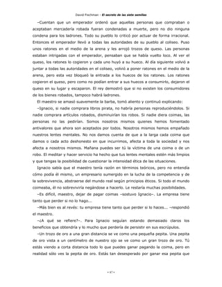 David Fischman - El secreto de las siete semillas

  –Cuentan que un emperador ordenó que aquellas personas que compraban o
aceptaban mercadería robada fueran condenadas a muerte, pero no dio ninguna
condena para los ladrones. Todo su pueblo lo criticó por actuar de forma irracional.
Entonces el emperador llevó a todas las autoridades de su pueblo al coliseo. Puso
unos ratones en el medio de la arena y les arrojó trozos de queso. Las personas
estaban intrigadas con el emperador, pensaban que se había vuelto loco. Al ver el
queso, los ratones lo cogieron y cada uno huyó a su hueco. Al día siguiente volvió a
juntar a todas las autoridades en el coliseo, volvió a poner ratones en el medio de la
arena, pero esta vez bloqueó la entrada a los huecos de los ratones. Los ratones
cogieron el queso, pero como no podían entrar a sus huecos a consumirlo, dejaron el
queso en su lugar y escaparon. El rey demostró que si no existen los consumidores
de los bienes robados, tampoco habrá ladrones.
  El maestro se amasó suavemente la barba, tomó aliento y continuó explicando:
  –Ignacio, si nadie comprara libros pirata, no habría personas reproduciéndolos. Si
nadie comprara artículos robados, disminuirían los robos. Si nadie diera coimas, las
personas no las pedirían. Somos nosotros mismos quienes hemos fomentado
antivalores que ahora son aceptados por todos. Nosotros mismos hemos empañado
nuestros lentes mentales. No nos damos cuenta de que a la larga cada coima que
damos o cada acto deshonesto en que incurrimos, afecta a toda la sociedad y nos
afecta a nosotros mismos. Mañana puedes ser tú la víctima de una coima o de un
robo. El meditar y hacer servicio ha hecho que tus lentes mentales estén más limpios
y que tengas la posibilidad de cuestionar la intensidad ética de las situaciones.
  Ignacio sabía que el maestro tenía razón en términos teóricos, pero no entendía
cómo podía él mismo, un empresario sumergido en la lucha de la competencia y de
la sobrevivencia, abstraerse del mundo real según principios éticos. Si todo el mundo
coimeaba, él no sobreviviría negándose a hacerlo. Le restaría muchas posibilidades.
  –Es difícil, maestro, dejar de pagar coimas –sostuvo Ignacio–. La empresa tiene
tanto que perder si no lo hago...
  –Más bien es al revés: tu empresa tiene tanto que perder si lo haces... –respondió
el maestro.
  –¿A qué se refiere?–. Para Ignacio seguían estando demasiado claros los
beneficios que obtendría y lo mucho que perdería de persistir en sus escrúpulos.
  –Un trozo de oro a una gran distancia se ve como una pequeña pepita. Una pepita
de oro vista a un centímetro de nuestro ojo se ve como un gran trozo de oro. Tú
estás viendo a corta distancia todo lo que puedes ganar pagando la coima, pero en
realidad sólo ves la pepita de oro. Estás tan desesperado por ganar esa pepita que




                                             - 87 -
 