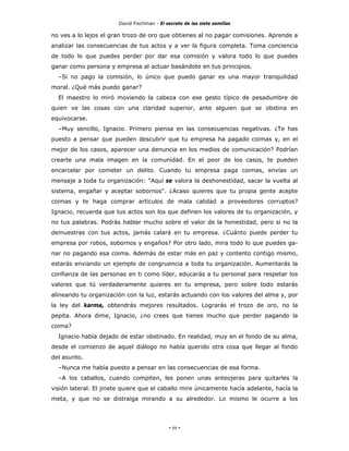 David Fischman - El secreto de las siete semillas

no ves a lo lejos el gran trozo de oro que obtienes al no pagar comisiones. Aprende a
analizar las consecuencias de tus actos y a ver la figura completa. Toma conciencia
de todo lo que puedes perder por dar esa comisión y valora todo lo que puedes
ganar como persona y empresa al actuar basándote en tus principios.
  –Si no pago la comisión, lo único que puedo ganar es una mayor tranquilidad
moral. ¿Qué más puedo ganar?
  El maestro lo miró moviendo la cabeza con ese gesto típico de pesadumbre de
quien ve las cosas con una claridad superior, ante alguien que se obstina en
equivocarse.
  –Muy sencillo, Ignacio. Primero piensa en las consecuencias negativas. ¿Te has
puesto a pensar que pueden descubrir que tu empresa ha pagado coimas y, en el
mejor de los casos, aparecer una denuncia en los medios de comunicación? Podrían
crearte una mala imagen en la comunidad. En el peor de los casos, te pueden
encarcelar por cometer un delito. Cuando tu empresa paga coimas, envías un
mensaje a toda tu organización: "Aquí se valora la deshonestidad, sacar la vuelta al
sistema, engañar y aceptar sobornos". ¿Acaso quieres que tu propia gente acepte
coimas y te haga comprar artículos de mala calidad a proveedores corruptos?
Ignacio, recuerda que tus actos son los que definen los valores de tu organización, y
no tus palabras. Podrás hablar mucho sobre el valor de la honestidad, pero si no la
demuestras con tus actos, jamás calará en tu empresa. ¿Cuánto puede perder tu
empresa por robos, sobornos y engaños? Por otro lado, mira todo lo que puedes ga-
nar no pagando esa coima. Además de estar más en paz y contento contigo mismo,
estarás enviando un ejemplo de congruencia a toda tu organización. Aumentarás la
confianza de las personas en ti como líder, educarás a tu personal para respetar los
valores que tú verdaderamente quieres en tu empresa, pero sobre todo estarás
alineando tu organización con la luz, estarás actuando con los valores del alma y, por
la ley del karma, obtendrás mejores resultados. Lograrás el trozo de oro, no la
pepita. Ahora dime, Ignacio, ¿no crees que tienes mucho que perder pagando la
coima?
  Ignacio había dejado de estar obstinado. En realidad, muy en el fondo de su alma,
desde el comienzo de aquel diálogo no había querido otra cosa que llegar al fondo
del asunto.
  –Nunca me había puesto a pensar en las consecuencias de esa forma.
  –A los caballos, cuando compiten, les ponen unas anteojeras para quitarles la
visión lateral. El jinete quiere que el caballo mire únicamente hacía adelante, hacía la
meta, y que no se distraiga mirando a su alrededor. Lo mismo le ocurre a los




                                             - 88 -
 