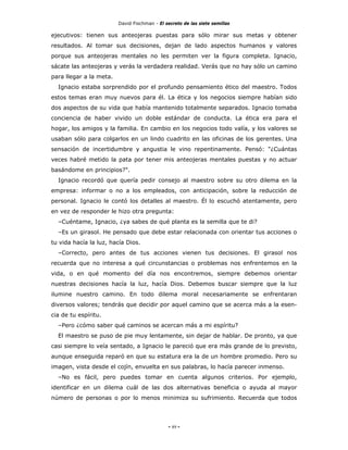 David Fischman - El secreto de las siete semillas

ejecutivos: tienen sus anteojeras puestas para sólo mirar sus metas y obtener
resultados. Al tomar sus decisiones, dejan de lado aspectos humanos y valores
porque sus anteojeras mentales no les permiten ver la figura completa. Ignacio,
sácate las anteojeras y verás la verdadera realidad. Verás que no hay sólo un camino
para llegar a la meta.
  Ignacio estaba sorprendido por el profundo pensamiento ético del maestro. Todos
estos temas eran muy nuevos para él. La ética y los negocios siempre habían sido
dos aspectos de su vida que había mantenido totalmente separados. Ignacio tomaba
conciencia de haber vivido un doble estándar de conducta. La ética era para el
hogar, los amigos y la familia. En cambio en los negocios todo valía, y los valores se
usaban sólo para colgarlos en un lindo cuadrito en las oficinas de los gerentes. Una
sensación de incertidumbre y angustia le vino repentinamente. Pensó: "¿Cuántas
veces habré metido la pata por tener mis anteojeras mentales puestas y no actuar
basándome en principios?".
  Ignacio recordó que quería pedir consejo al maestro sobre su otro dilema en la
empresa: informar o no a los empleados, con anticipación, sobre la reducción de
personal. Ignacio le contó los detalles al maestro. Él lo escuchó atentamente, pero
en vez de responder le hizo otra pregunta:
  –Cuéntame, Ignacio, ¿ya sabes de qué planta es la semilla que te di?
  –Es un girasol. He pensado que debe estar relacionada con orientar tus acciones o
tu vida hacía la luz, hacía Dios.
  –Correcto, pero antes de tus acciones vienen tus decisiones. El girasol nos
recuerda que no interesa a qué circunstancias o problemas nos enfrentemos en la
vida, o en qué momento del día nos encontremos, siempre debemos orientar
nuestras decisiones hacía la luz, hacía Dios. Debemos buscar siempre que la luz
ilumine nuestro camino. En todo dilema moral necesariamente se enfrentaran
diversos valores; tendrás que decidir por aquel camino que se acerca más a la esen-
cia de tu espíritu.
  –Pero ¿cómo saber qué caminos se acercan más a mi espíritu?
  El maestro se puso de pie muy lentamente, sin dejar de hablar. De pronto, ya que
casi siempre lo veía sentado, a Ignacio le pareció que era más grande de lo previsto,
aunque enseguida reparó en que su estatura era la de un hombre promedio. Pero su
imagen, vista desde el cojín, envuelta en sus palabras, lo hacía parecer inmenso.
  –No es fácil, pero puedes tomar en cuenta algunos criterios. Por ejemplo,
identificar en un dilema cuál de las dos alternativas beneficia o ayuda al mayor
número de personas o por lo menos minimiza su sufrimiento. Recuerda que todos




                                              - 89 -
 