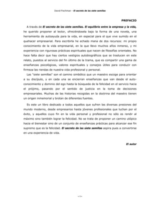 David Fischman - El secreto de las siete semillas



                                                                             PREFACIO

  A través de El secreto de las siete semillas. El equilibrio entre la empresa y la vida,
he querido proponer al lector, ofreciéndosela bajo la forma de una novela, una
herramienta de autoayuda para la vida, en especial para el que vive sumido en el
quehacer empresarial. Para escribirla he echado mana de dos recursos: mi propio
conocimiento de la vida empresarial, en la que llevo muchos años inmerso, y mi
experiencia con rigurosas prácticas espirituales que nacen de filosofías orientales. No
hace falta decir que hay ciertos vestigios autobiográficos que se traslucen en este
relato, puestos al servicio del fin último de la trama, que es compartir una gama de
enseñanzas psicológicas, valores espirituales y consejos útiles para conducir con
firmeza las riendas de nuestra vida profesional y personal.
  Las "siete semillas" son el camino simbólico que un maestro escoge para orientar
a su discípulo, y en cada una se encierran enseñanzas que van desde el auto-
conocimiento y dominio del ego hasta la búsqueda de la felicidad en el servicio hacia
el prójimo, pasando por el sentido de justicia en la toma de decisiones
empresariales. Muchas de las historias recogidas en la doctrina del maestro tienen
un origen inmemorial y brotan de diferentes fuentes.

  Es este un libro dedicado a todos aquellos que sufren las diversas presiones del
mundo moderno, desde empresarios hasta jóvenes profesionales que luchan por el
éxito, y aquellos cuyo fin en la vida personal y profesional no sólo es rendir al
máximo sino también lograr la felicidad. No se trata de proponer un camino utópico
hacia el bienestar sino de un conjunto de enseñanzas prácticas para alcanzar ese fin
supremo que es la felicidad. El secreto de las siete semillas aspira pues a convertirse
en una experiencia de vida.



                                                                                El autor




                                             - 9-
 