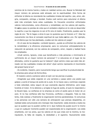 David Fischman - El secreto de las siete semillas

venimos de la misma fuente y todos en realidad somos uno. Buscar la felicidad del
mayor número de personas está alineado con la espiritualidad. Otra forma de
enfrentar el dilema es recordando las cualidades innatas del espíritu: paz, amor, ale-
gría, compasión, entrega y bondad. Evalúa cuál camino para solucionar el dilema
está más orientado hacía estas cualidades. Es frecuente encontrar enfrentados
valores instrumentales, como eficiencia y rentabilidad, con los valores del espíritu.
En estos casos no pierdas de vista que el verdadero objetivo en la vida es desarrollar
tu espíritu y que los negocios no son el fin sino el medio. Finalmente, puedes usar la
regla de oro: "No le hagas a otros lo que no quisieras que te hicieran a ti". Esta ley
nuevamente nos lleva al concepto espiritual de que todos somos uno. Por ejemplo,
en el dilema que me has planteado, ¿cuáles son los valores en juego?
  –En el caso de los despidos –contestó Ignacio–, quizás se enfrenten los valores de
la rentabilidad y la eficiencia empresarial, para no comunicar anticipadamente la
reducción de personal, con los valores de compasión, amor, respeto y lealtad hacía
los empleados.
  –¿Cuál camino, Ignacio, crees que beneficiaría a más personas o minimizaría el
sufrimiento de un mayor número de personas? Y si estuvieras en el lugar de los
afectados, ¿cómo te gustaría que te trataran? ¿Qué camino crees que está más ali-
neado con las cualidades innatas del alma? ¿Qué camino representa el movimiento
del girasol hacía la luz?
  –Es evidente, maestro, pero nuevamente tengo que sacrificar la productividad de
la empresa para actuar de forma ética.
  El maestro volvió a sentarse sobre el cojín con las piernas cruzadas.
  –Imagínate que estás viajando en una carretera y pasas sobre una piedra que
golpea y avería el tanque de aceite de tu auto. Si no haces caso y continúas viajando
a toda velocidad, estoy seguro de que avanzarás algunos kilómetros; pero luego
fundirás el motor. Si te detienes y arreglas la fuga de aceite, el auto te responderá y
te llevará lejos. La confianza en la empresa es como el aceite para el motor de un
auto. Si no hay confianza sólo hay fricciones, conflictos y desgaste. Todo es más
lento, más costoso y finalmente la organización termina paralizándose. Si comunicas
a las personas con sólo una semana de anticipación que piensas despedirlas, en
realidad estás comunicando otro mensaje más importante: estás diciendo a todos los
que se quedan que no pueden confiar en ti. Que mañana les puede ocurrir lo mismo
y que en cualquier momento pueden ser expectorados de tu organización. Les estás
enseñando, con tus actos, que los valores en los que crees son la mentira, la ma-
nipulación, la falta de respeto, la deslealtad y el egoísmo. Nuevamente estás




                                                 - 90 -
 