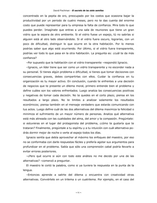 David Fischman - El secreto de las siete semillas

concentrado en la pepita de oro, preocupado por los costos que ocasiona bajar la
productividad por un periodo de cuatro meses, pero no te das cuenta del enorme
costo que puede representar para tu empresa la falta de confianza. Mira todo lo que
puedes perder. Imagínate que entras a una sala de reuniones que tiene un gran
vidrio que la separa de otro ambiente. Si el vidrio fuese un espejo, tú no sabrías si
alguien está al otro lado observándote. Si el vidrio fuera oscuro, lograrías, con un
poco de dificultad, distinguir lo que ocurre en la otra habitación. Por lo menos
podrías saber que algo está ocurriendo. Por último, si el vidrio fuera transparente,
podrías ver todo lo que pasa en la otra habitación. La pregunta es: ¿cuál te da más
confianza?
  –Por supuesto que la habitación con el vidrio transparente –respondió Ignacio.
  –Ignacio, un líder tiene que ser como un vidrio transparente y no esconder nada a
su personal. Si tienes algún problema o dificultad, si tienes que tomar decisiones con
consecuencias graves, debes compartirlas con ellos. Cuidar la confianza en tu
organización es tu mayor activo. En conclusión, cuando te enfrentes a una decisión
de negocios que te presente un dilema moral, primero entiende bien el problema y
define cuáles son los valores enfrentados. Luego analiza las consecuencias positivas
y negativas de tomar cada decisión. No te quedes en el corto plazo; piensa en los
resultados a largo plazo. No te limites a analizar solamente los resultados
económicos; piensa también en el mensaje verdadero que estarás comunicando con
tus actos. Luego define cuál de las dos alternativas del dilema maximiza la felicidad o
minimiza el sufrimiento de un mayor número de personas. Analiza qué alternativa
está más alineada con las cualidades del alma, del amor y la compasión. Pregúntate:
si estuvieras en el lugar del protagonista del problema, ¿cómo te gustaría que te
trataran? Finalmente, pregúntale a tu espíritu y a tu intuición con cuál alternativa po-
drás dormir mejor de noche o verte al espejo todos los días.
  Ignacio sentía que debía aprovechar al máximo los enfoques del maestro, por eso
no se conformaba con darle respuestas fáciles y prefería agotar sus argumentos para
profundizar en el problema. Sabía que sólo una comprensión cabal podría llevarlo a
evitar errores posteriores.
  –¿Pero qué ocurre si aún con todo este análisis no me decido por una de las
alternativas? –comenzó a preguntar.
  El maestro le cortó la palabra, como si ya tuviera la respuesta en la punta de la
lengua.
  –Entonces aprende a salirte del dilema y encuentra con creatividad otras
alternativas. Conviértelo en un trilema o un cuatrilema. Por ejemplo, en el caso del




                                             - 91 -
 
