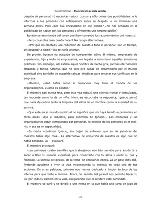 David Fischman - El secreto de las siete semillas

despido de personal, tú necesitas reducir costos y sólo tienes dos posibilidades: o le
informas a las personas con anticipación sobre su despido, o les informas una
semana antes. Pero ¿por qué encasillarte en ese dilema? ¿No has pensado en la
posibilidad de hablar con las personas y ofrecerles una tercera opción?
  Ignacio se asombraba del curso que iban tomando los razonamientos del maestro.
  –Pero ¿qué otra cosa puedo hacer? No tengo alternativas.
  –¿Por qué no planteas una reducción de sueldo a todo el personal, por un tiempo,
sin despedir a nadie? Eso te haría ahorrar.
  De pronto, Ignacio no acababa de comprender cómo él mismo, empresario de
experiencia, hijo y nieto de empresarios, no llegaba a vislumbrar aquellas soluciones
prácticas. Sin embargo, allí estaba aquel hombre de barba gris, piernas eternamente
cruzadas y túnica naranja, que no sólo era capaz de encaminarlo por el mundo
espiritual sino también de sugerirle salidas efectivas para encarar sus conflictos en la
empresa.
  –Maestro,   usted   habla      corno   si   conociera     muy      bien   el   mundo   de   las
organizaciones. ¿Cómo es posible?
  El maestro casi nunca reía, pero esta vez esbozó una sonrisa frontal y descuidada,
tan inocente como la de un niño. Mientras escuchaba la respuesta, Ignacio pensó
que nada descubría tanto la limpieza del alma de un hombre como la cualidad de su
sonrisa.
  –Que esté en el mundo espiritual no significa que no haya tenido experiencias en
otras áreas –dijo el maestro, para asombro de Ignacio–. Las empresas y las
organizaciones están compuestas por personas, la esencia de las personas es el espí-
ritu y esa es mi especialidad.
  –Es cierto –continuó Ignacio, sin dejar de entrever que en las palabras del
maestro había algo más–. La alternativa de reducción de sueldos es algo que no
había pensado. La     evaluaré.
  El maestro prosiguió:
  –Las primeras cuatro semillas que trabajamos nos han servido para ayudarte a
sacar a flote tu esencia espiritual, para conectarte con tu alma y sentir su paz y
felicidad. La semilla del girasol, de la toma de decisiones éticas, va un paso más allá.
Pretende ayudarte a vivir la vida incorporando tu esencia en cada una de tus
acciones. En otras palabras, primero nos hemos dedicado a limpiar tu foco de luz
interna para que brille e ilumine. Ahora, la semilla del girasol nos permite llevar tu
luz por todo tu camino en la vida, asegurando que el sendero esté iluminado.
  El maestro se paró y se dirigió a una mesa en la que había una jarra de jugo de




                                              - 92 -
 