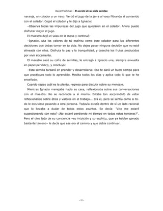 David Fischman - El secreto de las siete semillas

naranja, un colador y un vaso. Vertió el jugo de la jarra al vaso filtrando el contenido
con el colador. Cogió el colador y le dijo a Ignacio:
  –Observa todas las impurezas del jugo que quedaron en el colador. Ahora puedo
disfrutar mejor el jugo.
  El maestro dejó el vaso en la mesa y continuó:
  –Ignacio, usa los valores de tú espíritu como este colador para las diferentes
decisiones que debas tomar en tu vida. No dejes pasar ninguna decisión que no esté
alineada con ellos. Disfruta la paz y la tranquilidad, y cosecha los frutos producidos
por vivir éticamente.
  El maestro sacó su cofre de semillas, le entregó a Ignacio una, siempre envuelta
en papel periódico, y concluyó:
  –Esta semilla tardará en prender y desarrollarse. Eso te dará un buen tiempo para
que practiques todo lo aprendido. Medita todos los días y aplica todo lo que te he
enseñado.
  Cuando sepas cuál es la planta, regresa para discutir sobre su mensaje.
  Mientras Ignacio manejaba hacía su casa, reflexionaba sobre sus conversaciones
con el maestro. No se reconocía a sí mismo. Estaba tan sorprendido de estar
reflexionando sobre ética y valores en el trabajo... Era él, pero se sentía como si to-
do le estuviese pasando a otra persona. Todavía existía dentro de sí un lado racional
que lo llevaba a dudar de todos estos asuntos. Se decía: "¿No me estaré
sugestionando con esto? ¿No estaré perdiendo mi tiempo en todas estas tonteras?".
Pero el otro lado de su conciencia –su intuición y su espíritu, que ya habían ganado
bastante terreno– le decía que ese era el camino y que debía continuar.




                                                - 93 -
 