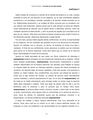 David Fischman - El secreto de las siete semillas

                                                                            CAPÍTULO 7


  Había tratado de incorporar el secreto de la semilla del girasol en su vida. Cuando
evaluaba la toma de una decisión en los negocios, ya no sólo consideraba aspectos
económicos o de resultados; también evaluaba si la decisión estaba alineada con la
luz. Reflexionaba éticamente y se cuidaba de filtrar acciones que no encajaran con
sus valores más profundos. Ignacio sentía que la vida siempre le ponía por delante
varias alternativas de decisión que lo podían llevar a diferentes caminos. Entre las
múltiples opciones él debía decidir, y abrir la puerta de aquella que coincidiera con la
llave de sus valores. Sólo tenía que darse el tiempo necesario para probar la llave en
las diferentes puertas, reflexionar éticamente y luego decidir.
  Por otro lado, Ignacio había seguido dando conferencias. Su tema, la espiritualidad
en los negocios, era tan novedoso que gustaba mucho a los ejecutivos de empresas.
Ignacio no cobraba; era su servicio, su darma. Al dictarlas se sentía muy feliz y
realizado. Al final de sus conferencias varios ejecutivos le pedían que los orientara
para entrar en el camino espiritual. Tenía claro ahora que su misión en la vida era
llevar espiritualidad al mundo de la empresa.
  Ignacio se había percatado de que todos sus libros modernos de liderazgo y
management estaban alineados con las enseñanzas milenarias de su maestro. Temas
como equipos autodirígidos, empowerment, comunicación interpersonal y cambio
estaban relacionados con el enfoque espiritual. Por ejemplo, para trabajar en equipo
se requería dejar de pensar en intereses egoístas y apoyar las metas acordadas en
consenso. Se requería dejar de buscar culpables y más bien ayudar a las personas a
realizar un mejor trabajo. Eso, simplemente, era asumir una actitud de servicio y
evitar que el ego tomara las riendas. La actitud de servicio nacía naturalmente
cuando meditaba y reducía gradualmente el ego. En el caso del empowerment, tan
de moda en el medio empresarial, para entregar poder en primer lugar la persona
debía estar dispuesta a cederlo. Tenía que dejar de pensar sólo en ella y ver los
beneficios para la empresa y para la persona que lo recibía. Para hacer
empowerment, la persona debía confiar, entrenar, ayudar y sobre todo no ser adicta
al poder. Nuevamente, para Ignacio todo se concentraba en la actitud de servicio y
amor hacía los demás. Si realmente quería que las personas crecieran y se
desarrollaran, no tendría problemas haciendo empowerment.
  A pesar de meditar a diario, Ignacio últimamente vivía muy estresado en la
oficina. Tenía claro cuál era su misión en la vida y quería dedicarle tiempo. Sin
embargo, la crisis, los problemas y las oportunidades en los negocios también le in-




                                             - 94 -
 