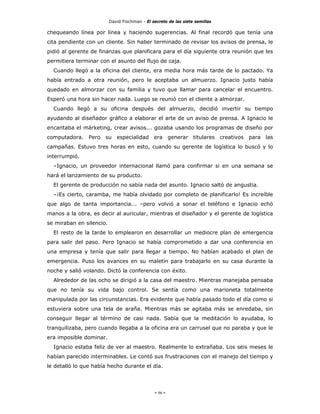 David Fischman - El secreto de las siete semillas

chequeando línea por línea y haciendo sugerencias. Al final recordó que tenía una
cita pendiente con un cliente. Sin haber terminado de revisar los avisos de prensa, le
pidió al gerente de finanzas que planificara para el día siguiente otra reunión que les
permitiera terminar con el asunto del flujo de caja.
  Cuando llegó a la oficina del cliente, era media hora más tarde de lo pactado. Ya
había entrado a otra reunión, pero le aceptaba un almuerzo. Ignacio justo había
quedado en almorzar con su familia y tuvo que llamar para cancelar el encuentro.
Esperó una hora sin hacer nada. Luego se reunió con el cliente a almorzar.
  Cuando llegó a su oficina después del almuerzo, decidió invertir su tiempo
ayudando al diseñador gráfico a elaborar el arte de un aviso de prensa. A Ignacio le
encantaba el márketing, crear avisos... gozaba usando los programas de diseño por
computadora. Pero su especialidad era generar titulares creativos para las
campañas. Estuvo tres horas en esto, cuando su gerente de logística lo buscó y lo
interrumpió.
  –Ignacio, un proveedor internacional llamó para confirmar si en una semana se
hará el lanzamiento de su producto.
  El gerente de producción no sabía nada del asunto. Ignacio saltó de angustia.
  –¡Es cierto, caramba, me había olvidado por completo de planificarlo! Es increíble
que algo de tanta importancia... –pero volvió a sonar el teléfono e Ignacio echó
manos a la obra, es decir al auricular, mientras el diseñador y el gerente de logística
se miraban en silencio.
  El resto de la tarde lo emplearon en desarrollar un mediocre plan de emergencia
para salir del paso. Pero Ignacio se había comprometido a dar una conferencia en
una empresa y tenía que salir para llegar a tiempo. No habían acabado el plan de
emergencia. Puso los avances en su maletín para trabajarlo en su casa durante la
noche y salió volando. Dictó la conferencia con éxito.
  Alrededor de las ocho se dirigió a la casa del maestro. Mientras manejaba pensaba
que no tenía su vida bajo control. Se sentía como una marioneta totalmente
manipulada por las circunstancias. Era evidente que había pasado todo el día como si
estuviera sobre una tela de araña. Mientras más se agitaba más se enredaba, sin
conseguir llegar al término de casi nada. Sabía que la meditación lo ayudaba, lo
tranquilizaba, pero cuando llegaba a la oficina era un carrusel que no paraba y que le
era imposible dominar.
  Ignacio estaba feliz de ver al maestro. Realmente lo extrañaba. Los seis meses le
habían parecido interminables. Le contó sus frustraciones con el manejo del tiempo y
le detalló lo que había hecho durante el día.




                                               - 96 -
 