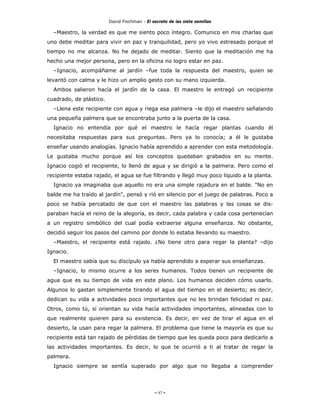 David Fischman - El secreto de las siete semillas

  –Maestro, la verdad es que me siento poco íntegro. Comunico en mis charlas que
uno debe meditar para vivir en paz y tranquilidad, pero yo vivo estresado porque el
tiempo no me alcanza. No he dejado de meditar. Siento que la meditación me ha
hecho una mejor persona, pero en la oficina no logro estar en paz.
  –Ignacio, acompáñame al jardín –fue toda la respuesta del maestro, quien se
levantó con calma y le hizo un amplio gesto con su mano izquierda.
  Ambos salieron hacía el jardín de la casa. El maestro le entregó un recipiente
cuadrado, de plástico.
  –Llena este recipiente con agua y riega esa palmera –le dijo el maestro señalando
una pequeña palmera que se encontraba junto a la puerta de la casa.
  Ignacio no entendía por qué el maestro le hacía regar plantas cuando él
necesitaba respuestas para sus preguntas. Pero ya lo conocía; a él le gustaba
enseñar usando analogías. Ignacio había aprendido a aprender con esta metodología.
Le gustaba mucho porque así los conceptos quedaban grabados en su mente.
Ignacio cogió el recipiente, lo llenó de agua y se dirigió a la palmera. Pero como el
recipiente estaba rajado, el agua se fue filtrando y llegó muy poco líquido a la planta.
  Ignacio ya imaginaba que aquello no era una simple rajadura en el balde. "No en
balde me ha traído al jardín", pensó y rió en silencio por el juego de palabras. Poco a
poco se había percatado de que con el maestro las palabras y las cosas se dis-
paraban hacía el reino de la alegoría, es decir, cada palabra y cada cosa pertenecían
a un registro simbólico del cual podía extraerse alguna enseñanza. No obstante,
decidió seguir los pasos del camino por donde lo estaba llevando su maestro.
  –Maestro, el recipiente está rajado. ¿No tiene otro para regar la planta? –dijo
Ignacio.
  El maestro sabía que su discípulo ya había aprendido a esperar sus enseñanzas.
  –Ignacio, lo mismo ocurre a los seres humanos. Todos tienen un recipiente de
agua que es su tiempo de vida en este plano. Los humanos deciden cómo usarlo.
Algunos lo gastan simplemente tirando el agua del tiempo en el desierto; es decir,
dedican su vida a actividades poco importantes que no les brindan felicidad ni paz.
Otros, como tú, sí orientan su vida hacía actividades importantes, alineadas con lo
que realmente quieren para su existencia. Es decir, en vez de tirar el agua en el
desierto, la usan para regar la palmera. El problema que tiene la mayoría es que su
recipiente está tan rajado de pérdidas de tiempo que les queda poco para dedicarlo a
las actividades importantes. Es decir, lo que te ocurrió a ti al tratar de regar la
palmera.
  Ignacio siempre se sentía superado por algo que no llegaba a comprender




                                              - 97 -
 