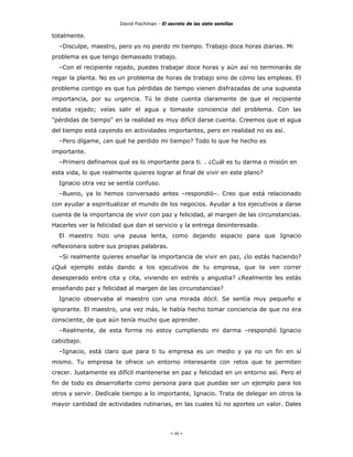 David Fischman - El secreto de las siete semillas

totalmente.
  –Disculpe, maestro, pero yo no pierdo mi tiempo. Trabajo doce horas diarias. Mi
problema es que tengo demasiado trabajo.
  –Con el recipiente rajado, puedes trabajar doce horas y aún así no terminarás de
regar la planta. No es un problema de horas de trabajo sino de cómo las empleas. El
problema contigo es que tus pérdidas de tiempo vienen disfrazadas de una supuesta
importancia, por su urgencia. Tú te diste cuenta claramente de que el recipiente
estaba rajado; veías salir el agua y tomaste conciencia del problema. Con las
"pérdidas de tiempo" en la realidad es muy difícil darse cuenta. Creemos que el agua
del tiempo está cayendo en actividades importantes, pero en realidad no es así.
  –Pero dígame, ¿en qué he perdido mi tiempo? Todo lo que he hecho es
importante.
  –Primero definamos qué es lo importante para ti. . ¿Cuál es tu darma o misión en
esta vida, lo que realmente quieres lograr al final de vivir en este plano?
  Ignacio otra vez se sentía confuso.
  –Bueno, ya lo hemos conversado antes –respondió–. Creo que está relacionado
con ayudar a espiritualizar el mundo de los negocios. Ayudar a los ejecutivos a darse
cuenta de la importancia de vivir con paz y felicidad, al margen de las circunstancias.
Hacerles ver la felicidad que dan el servicio y la entrega desinteresada.
  El maestro hizo una pausa lenta, como dejando espacio para que Ignacio
reflexionara sobre sus propias palabras.
  –Si realmente quieres enseñar la importancia de vivir en paz, ¿lo estás haciendo?
¿Qué ejemplo estás dando a los ejecutivos de tu empresa, que te ven correr
desesperado entre cita y cita, viviendo en estrés y angustia? ¿Realmente les estás
enseñando paz y felicidad al margen de las circunstancias?
  Ignacio observaba al maestro con una mirada dócil. Se sentía muy pequeño e
ignorante. El maestro, una vez más, le había hecho tomar conciencia de que no era
consciente, de que aún tenía mucho que aprender.
  –Realmente, de esta forma no estoy cumpliendo mi darma –respondió Ignacio
cabizbajo.
  –Ignacio, está claro que para ti tu empresa es un medio y ya no un fin en sí
mismo. Tu empresa te ofrece un entorno interesante con retos que te permiten
crecer. Justamente es difícil mantenerse en paz y felicidad en un entorno así. Pero el
fin de todo es desarrollarte como persona para que puedas ser un ejemplo para los
otros y servir. Dedícale tiempo a lo importante, Ignacio. Trata de delegar en otros la
mayor cantidad de actividades rutinarias, en las cuales tú no aportes un valor. Dales




                                             - 98 -
 