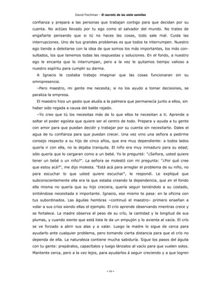 David Fischman - El secreto de las siete semillas

confianza y prepara a las personas que trabajan contigo para que decidan por su
cuenta. No actúes llevado por tu ego como el salvador del mundo. No trates de
engañarte pensando que si tú no haces las cosas, todo sale mal. Cuida las
interrupciones. Uno de tus grandes problemas es que todos te interrumpen. Nuestro
ego tiende a deleitarse con la idea de que somos los más importantes, los más con-
sultados, los que tenemos todas las respuestas y soluciones. En el fondo, a nuestro
ego le encanta que lo interrumpan, pero a la vez le quitamos tiempo valioso a
nuestro espíritu para cumplir su darma.
  A Ignacio le costaba trabajo imaginar que las cosas funcionaran sin su
omnipresencia.
  –Pero maestro, mi gente me necesita; si no los ayudo a tomar decisiones, se
paraliza la empresa.
  El maestro hizo un gesto que aludía a la palmera que permanecía junto a ellos, sin
haber sido regada a causa del balde rajado.
  –Yo creo que tú los necesitas más de lo que ellos te necesitan a ti. Aprende a
soltar el poder egoísta que quiere ser el centro de todo. Prepara y ayuda a tu gente
con amor para que puedan decidir y trabajar por su cuenta sin necesitarte. Dales el
agua de tu confianza para que puedan crecer. Una vez vino una señora a pedirme
consejo respecto a su hijo de cinco años, que era muy dependiente: a todos lados
quería ir con ella, no la dejaba tranquila. El niño era muy inmaduro para su edad;
sólo quería que lo cargaran como a un bebé. Yo le pregunté: "¿Señora, usted quiere
tener un bebé o un niño?". La señora se molestó con mi pregunta: "¿Por qué cree
que estoy acá?", me dijo molesta. "Está acá para arreglar el problema de su niño, no
para escuchar lo que usted quiere escuchar", le respondí. Le expliqué que
subconscientemente ella era la que estaba creando la dependencia, que en el fondo
ella misma no quería que su hijo creciera, quería seguir teniéndolo a su costado,
sintiéndose necesitada e importante. Ignacio, eso mismo te pasa: en la oficina con
tus subordinados. Las águilas hembras –continuó el maestro– primero enseñan a
volar a sus críos siendo ellas el ejemplo. El crío aprende observando mientras crece y
se fortalece. La madre observa el peso de su crío, la cantidad y la longitud de sus
plumas, y cuando siente que está lista le da un empujón y lo avienta al vacía. El crío
se ve forzado a abrir sus alas y a valar. Luego la madre lo sigue de cerca para
ayudarlo ante cualquier problema, pero tomando cierta distancia para que el crío no
dependa de ella. La naturaleza contiene mucha sabiduría. Sigue los pasos del águila
con tu gente: prepáralos, capacítalos y luego lánzalos al vacío para que vuelen solos.
Mantente cerca, pero a la vez lejos, para ayudarlos á seguir creciendo y a que logren




                                            - 99 -
 