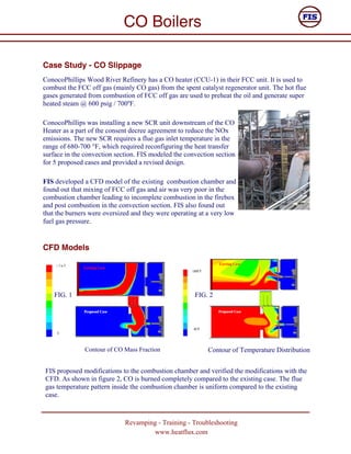 CO Boilers

Case Study - CO Slippage
ConocoPhillips Wood River Refinery has a CO heater (CCU-1) in their FCC unit. It is used to
combust the FCC off gas (mainly CO gas) from the spent catalyst regenerator unit. The hot flue
gases generated from combustion of FCC off gas are used to preheat the oil and generate super
heated steam @ 600 psig / 700ºF.

ConocoPhillips was installing a new SCR unit downstream of the CO
Heater as a part of the consent decree agreement to reduce the NOx
emissions. The new SCR requires a flue gas inlet temperature in the
range of 680-700 °F, which required reconfiguring the heat transfer
surface in the convection section. FIS modeled the convection section
for 5 proposed cases and provided a revised design.

FIS developed a CFD model of the existing combustion chamber and
found out that mixing of FCC off gas and air was very poor in the
combustion chamber leading to incomplete combustion in the firebox
and post combustion in the convection section. FIS also found out
that the burners were oversized and they were operating at a very low
fuel gas pressure.


CFD Models




    FIG. 1                                            FIG. 2




               Contour of CO Mass Fraction                 Contour of Temperature Distribution


FIS proposed modifications to the combustion chamber and verified the modifications with the
CFD. As shown in figure 2, CO is burned completely compared to the existing case. The flue
gas temperature pattern inside the combustion chamber is uniform compared to the existing
case.



                             Revamping - Training - Troubleshooting
                                     www.heatflux.com
 
