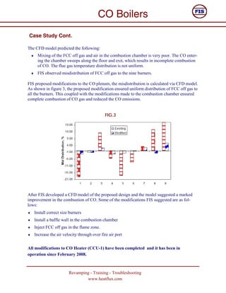 CO Boilers
Case Study Cont.

The CFD model predicted the following:
    ♦    Mixing of the FCC off gas and air in the combustion chamber is very poor. The CO enter-
         ing the chamber sweeps along the floor and exit, which results in incomplete combustion
         of CO. The flue gas temperature distribution is not uniform.
    ♦    FIS observed misdistribution of FCC off gas to the nine burners.

FIS proposed modifications to the CO plenum, the misdistribution is calculated via CFD model.
As shown in figure 3, the proposed modification ensured uniform distribution of FCC off gas to
all the burners. This coupled with the modifications made to the combustion chamber ensured
complete combustion of CO gas and reduced the CO emissions.


                                                  FIG.3




After FIS developed a CFD model of the proposed design and the model suggested a marked
improvement in the combustion of CO. Some of the modifications FIS suggested are as fol-
lows:
♦       Install correct size burners
♦       Install a baffle wall in the combustion chamber
♦       Inject FCC off gas in the flame zone.
♦       Increase the air velocity through over fire air port


All modifications to CO Heater (CCU-1) have been completed and it has been in
operation since February 2008.



                            Revamping - Training - Troubleshooting
                                    www.heatflux.com
 