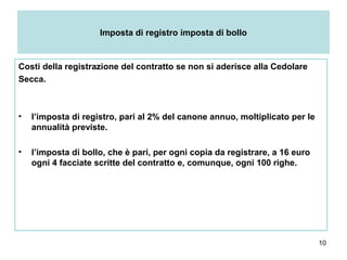 10
Imposta di registro imposta di bollo
Costi della registrazione del contratto se non si aderisce alla Cedolare
Secca.
• l’imposta di registro, pari al 2% del canone annuo, moltiplicato per le
annualità previste.
• l’imposta di bollo, che è pari, per ogni copia da registrare, a 16 euro
ogni 4 facciate scritte del contratto e, comunque, ogni 100 righe.
 