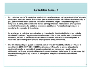 13
La Cedolare Secca - 2
• La “cedolare secca” è un regime facoltativo, che si sostanzia nel pagamento di un’imposta
sostitutiva dell’Irpef e delle addizionali (per la parte derivante dal reddito dell’immobile). In
più, per i contratti sotto cedolare secca non andranno pagate l’imposta di registro e
l’imposta di bollo, ordinariamente dovute per registrazioni, risoluzioni e proroghe dei
contratti di locazione. La cedolare secca non sostituisce l’imposta di registro per la
cessione del contratto di locazione.
• La scelta per la cedolare secca implica la rinuncia alla facoltà di chiedere, per tutta la
durata dell’opzione, l’aggiornamento del canone di locazione, anche se è previsto nel
contratto, inclusa la variazione accertata dall’Istat dell’indice nazionale dei prezzi al
consumo per le famiglie di operai e impiegati dell’anno precedente.
• Dal 2013 l'aliquota per questi contratti è pari al 15% (Dl 102/2013), ridotta al 10% per il
quadriennio 2014-2017. Il Dl 47/2014 ha disposto, infine, che la stessa aliquota sia
applicabile anche ai contratti di locazione stipulati nei comuni per i quali è stato
deliberato, nei 5 anni precedenti la data di entrata in vigore della legge di conversione del
decreto (28 maggio 2014), lo stato di emergenza a seguito del verificarsi di eventi
calamitosi.
 