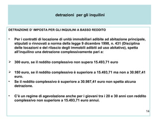 14
detrazioni per gli inquilini
DETRAZIONE D’ IMPOSTA PER GLI INQUILINI A BASSO REDDITO
• Per i contratti di locazione di unità immobiliari adibite ad abitazione principale,
stipulati o rinnovati a norma della legge 9 dicembre 1998, n. 431 (Disciplina
delle locazioni e del rilascio degli immobili adibiti ad uso abitativo), spetta
all’inquilino una detrazione complessivamente pari a:
 300 euro, se il reddito complessivo non supera 15.493,71 euro
 150 euro, se il reddito complessivo è superiore a 15.493,71 ma non a 30.987,41
euro.
• Se il reddito complessivo è superiore a 30.987,41 euro non spetta alcuna
detrazione.
• C’è un regime di agevolazione anche per i giovani tra i 20 e 30 anni con reddito
complessivo non superiore a 15.493,71 euro annui.
 