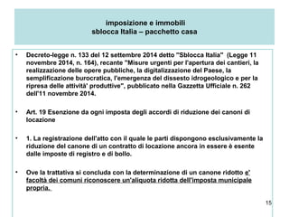 15
imposizione e immobili
sblocca Italia – pacchetto casa
• Decreto-legge n. 133 del 12 settembre 2014 detto ''Sblocca Italia'' (Legge 11
novembre 2014, n. 164), recante "Misure urgenti per l'apertura dei cantieri, la
realizzazione delle opere pubbliche, la digitalizzazione del Paese, la
semplificazione burocratica, l'emergenza del dissesto idrogeologico e per la
ripresa delle attività' produttive", pubblicato nella Gazzetta Ufficiale n. 262
dell'11 novembre 2014.
• Art. 19 Esenzione da ogni imposta degli accordi di riduzione dei canoni di
locazione
• 1. La registrazione dell'atto con il quale le parti dispongono esclusivamente la
riduzione del canone di un contratto di locazione ancora in essere è esente
dalle imposte di registro e di bollo.
• Ove la trattativa si concluda con la determinazione di un canone ridotto e'
facoltà dei comuni riconoscere un'aliquota ridotta dell'imposta municipale
propria.
 