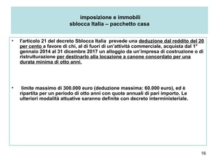 16
imposizione e immobili
sblocca Italia – pacchetto casa
• l'articolo 21 del decreto Sblocca Italia prevede una deduzione dal reddito del 20
per cento a favore di chi, al di fuori di un’attività commerciale, acquista dal 1°
gennaio 2014 al 31 dicembre 2017 un alloggio da un’impresa di costruzione o di
ristrutturazione per destinarlo alla locazione a canone concordato per una
durata minima di otto anni.
• limite massimo di 300.000 euro (deduzione massima: 60.000 euro), ed è
ripartita per un periodo di otto anni con quote annuali di pari importo. Le
ulteriori modalità attuative saranno definite con decreto interministeriale.
 