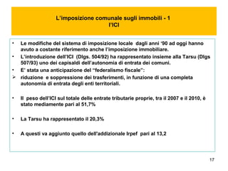 17
L’imposizione comunale sugli immobili - 1
l’ICI
• Le modifiche del sistema di imposizione locale dagli anni ‘90 ad oggi hanno
avuto a costante riferimento anche l’imposizione immobiliare.
• L’introduzione dell’ICI (Dlgs. 504/92) ha rappresentato insieme alla Tarsu (Dlgs
507/93) uno dei capisaldi dell’autonomia di entrata dei comuni.
• E’ stata una anticipazione del “federalismo fiscale”:
 riduzione e soppressione dei trasferimenti, in funzione di una completa
autonomia di entrata degli enti territoriali.
• Il peso dell’ICI sul totale delle entrate tributarie proprie, tra il 2007 e il 2010, è
stato mediamente pari al 51,7%
• La Tarsu ha rappresentato il 20,3%
• A questi va aggiunto quello dell'addizionale Irpef pari al 13,2
 