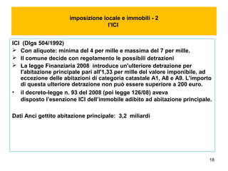 18
imposizione locale e immobili - 2
l’ICI
ICI (Dlgs 504/1992)
 Con aliquote: minima del 4 per mille e massima del 7 per mille.
 Il comune decide con regolamento le possibili detrazioni
 La legge Finanziaria 2008 introduce un'ulteriore detrazione per
l'abitazione principale pari all'1,33 per mille del valore imponibile, ad
eccezione delle abitazioni di categoria catastale A1, A8 e A9. L'importo
di questa ulteriore detrazione non può essere superiore a 200 euro.
• il decreto-legge n. 93 del 2008 (poi legge 126/08) aveva
disposto l’esenzione ICI dell’immobile adibito ad abitazione principale.
Dati Anci gettito abitazione principale: 3,2 miliardi
 