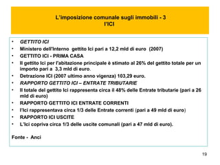 19
L’imposizione comunale sugli immobili - 3
l’ICI
• GETTITO ICI
• Ministero dell'Interno gettito Ici pari a 12,2 mld di euro (2007)
• GETTITO ICI - PRIMA CASA
• Il gettito Ici per l'abitazione principale è stimato al 26% del gettito totale per un
importo pari a 3,3 mld di euro.
• Detrazione ICI (2007 ultimo anno vigenza) 103,29 euro.
• RAPPORTO GETTITO ICI – ENTRATE TRIBUTARIE
• Il totale del gettito Ici rappresenta circa il 48% delle Entrate tributarie (pari a 26
mld di euro)
• RAPPORTO GETTITO ICI ENTRATE CORRENTI
• l’Ici rappresentava circa 1/3 delle Entrate correnti (pari a 49 mld di euro)
• RAPPORTO ICI USCITE
• L’Ici copriva circa 1/3 delle uscite comunali (pari a 47 mld di euro).
Fonte - Anci
 