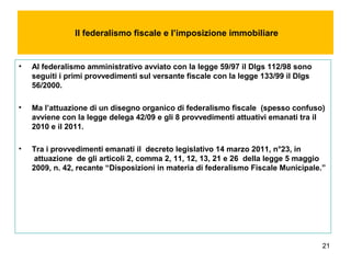 21
Il federalismo fiscale e l’imposizione immobiliare
• Al federalismo amministrativo avviato con la legge 59/97 il Dlgs 112/98 sono
seguiti i primi provvedimenti sul versante fiscale con la legge 133/99 il Dlgs
56/2000.
• Ma l’attuazione di un disegno organico di federalismo fiscale (spesso confuso)
avviene con la legge delega 42/09 e gli 8 provvedimenti attuativi emanati tra il
2010 e il 2011.
• Tra i provvedimenti emanati il decreto legislativo 14 marzo 2011, n°23, in
attuazione de gli articoli 2, comma 2, 11, 12, 13, 21 e 26 della legge 5 maggio
2009, n. 42, recante “Disposizioni in materia di federalismo Fiscale Municipale.”
 