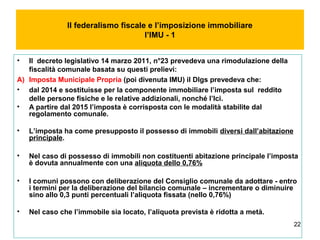22
Il federalismo fiscale e l’imposizione immobiliare
l’IMU - 1
• Il decreto legislativo 14 marzo 2011, n°23 prevedeva una rimodulazione della
fiscalità comunale basata su questi prelievi:
A) Imposta Municipale Propria (poi divenuta IMU) il Dlgs prevedeva che:
• dal 2014 e sostituisse per la componente immobiliare l’imposta sul reddito
delle persone fisiche e le relative addizionali, nonché l’Ici.
• A partire dal 2015 l’imposta è corrisposta con le modalità stabilite dal
regolamento comunale.
• L’imposta ha come presupposto il possesso di immobili diversi dall’abitazione
principale.
• Nel caso di possesso di immobili non costituenti abitazione principale l’imposta
è dovuta annualmente con una aliquota dello 0,76%
• I comuni possono con deliberazione del Consiglio comunale da adottare - entro
i termini per la deliberazione del bilancio comunale – incrementare o diminuire
sino allo 0,3 punti percentuali l’aliquota fissata (nello 0,76%)
• Nel caso che l’immobile sia locato, l’aliquota prevista è ridotta a metà.
 