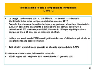 23
Il federalismo fiscale e l’imposizione immobiliare
L’IMU - 2
• La Legge 22 dicembre 2011 n. 214 IMU(art. 13 – commi 1-17) Imposta
Municipale Unica entra in vigore anticipatamente nel 2012
• Prevede il prelievo anche sull’abitazione principale con aliquota ordinaria dello
0,4% con possibilità di aumento o diminuzione dei comuni dello 0,2% e
detrazione di 200 euro con possibilità di aumento di 50 per ogni figlio di eta
compresa fino a 26 anni per un massimo di 4 figli.
• Nella prima versione dell’IMU solo il gettito della casa d’abitazione principale va
integralmente alle casse comunali.
• Tutti gli altri immobili sono soggetti ad aliquota standard dello 0,76%
Contestuale rivalutazione della rendita catastale:
• 5% (in vigore dal 1997) e del 60% introdotta dal 1° gennaio 2012
 