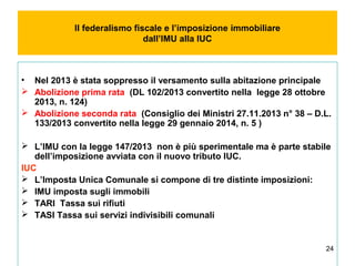 24
Il federalismo fiscale e l’imposizione immobiliare
dall’IMU alla IUC
• Nel 2013 è stata soppresso il versamento sulla abitazione principale
 Abolizione prima rata (DL 102/2013 convertito nella legge 28 ottobre
2013, n. 124)
 Abolizione seconda rata (Consiglio dei Ministri 27.11.2013 n° 38 – D.L.
133/2013 convertito nella legge 29 gennaio 2014, n. 5 )
 L’IMU con la legge 147/2013 non è più sperimentale ma è parte stabile
dell’imposizione avviata con il nuovo tributo IUC.
IUC
 L’Imposta Unica Comunale si compone di tre distinte imposizioni:
 IMU imposta sugli immobili
 TARI Tassa sui rifiuti
 TASI Tassa sui servizi indivisibili comunali
 