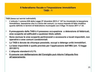 25
Il federalismo fiscale e l’imposizione immobiliare
TASI - 1
TASI (tassa sui servizi indivisibili)
• L’articolo 1 comma 639 della Legge 27 dicembre 2013 n° 147 ha rimodulato la tassazione
immobiliare, tassazione che è a carico dei comuni. La nuova imposta di fatto modifica
quanto definito in termini di federalismo municipale con il Dlgs 14 marzo 2011 n° 23.
• Il presupposto della TASI è il possesso occupazione o detenzione di fabbricati,
aree scoperte ed edificabili a qualsiasi titolo adibiti.
• Sono escluse le aree scoperte pertinenziali o accessorie a locali imponibili, non
operative e aree comuni condominiali.
• La TASI è dovuta da chiunque possieda, occupi o detenga unità immobiliari.
• La base imponibile è quella prevista per l’applicazione dell’IMU (art. 13 legge
201/2011)
• L’aliquota standard è 0,1%
• Il comune con deliberazione del Consiglio può ridurre l’aliquota fino
all’azzeramento.
 