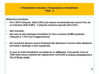 26
Il federalismo fiscale e l’imposizione immobiliare
TASI - 2
Abitazione principale:
• Per il 2014 l’aliquota dello 0,25% può essere incrementata dai comuni fino ad
un massimo dello 0,08%. L’aliquota massima equivale allo 0,33%.
• Altri immobili:
• Nel caso di altre tipologie immobiliari la Tasi si somma all’IMU portando
l’aliquota a 1,14% (con maggiorazione)
• Gli incrementi devono essere finalizzati alle detrazioni in favore delle abitazioni
principali e tipologie a esse equiparate.
• In caso di unità immobiliare occupata da un affittuario, l’occupante versa la
TASI nella misura stabilita dal regolamento comunale in misura compresa tra il
10 e il 30 per cento.
 