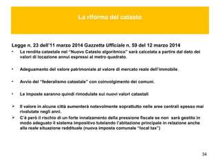 34
La riforma del catasto
Legge n. 23 dell’11 marzo 2014 Gazzetta Ufficiale n. 59 del 12 marzo 2014
• La rendita catastale nel “Nuovo Catasto algoritmico” sarà calcolata a partire dal dato dei
valori di locazione annui espressi al metro quadrato.
• Adeguamento del valore patrimoniale al valore di mercato reale dell’immobile.
• Avvio del “federalismo catastale” con coinvolgimento dei comuni.
• Le imposte saranno quindi rimodulate sui nuovi valori catastali
 Il valore in alcune città aumenterà notevolmente soprattutto nelle aree centrali spesso mai
rivalutate negli anni.
 C’è però il rischio di un forte innalzamento della pressione fiscale se non sarà gestito in
modo adeguato il sistema impositivo tutelando l’abitazione principale in relazione anche
alla reale situazione reddituale (nuova imposta comunale “local tax”)
 