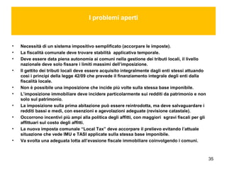 35
I problemi aperti
• Necessità di un sistema impositivo semplificato (accorpare le imposte).
• La fiscalità comunale deve trovare stabilità applicativa temporale.
• Deve essere data piena autonomia ai comuni nella gestione dei tributi locali, il livello
nazionale deve solo fissare i limiti massimi dell’imposizione.
• Il gettito dei tributi locali deve essere acquisito integralmente dagli enti stessi attuando
così i princìpi della legge 42/09 che prevede il finanziamento integrale degli enti dalla
fiscalità locale.
• Non è possibile una imposizione che incide più volte sulla stessa base imponibile.
• L’imposizione immobiliare deve incidere particolarmente sui redditi da patrimonio e non
solo sul patrimonio.
• La imposizione sulla prima abitazione può essere reintrodotta, ma deve salvaguardare i
redditi bassi e medi, con esenzioni e agevolazioni adeguate (revisione catastale).
• Occorrono incentivi più ampi alla politica degli affitti, con maggiori sgravi fiscali per gli
affittuari sul costo degli affitti.
• La nuova imposta comunale “Local Tax” deve accorpare il prelievo evitando l’attuale
situazione che vede IMU e TASI applicate sulla stessa base imponibile.
• Va svolta una adeguata lotta all’evasione fiscale immobiliare coinvolgendo i comuni.
 
