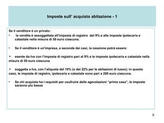 6
Imposte sull’ acquisto abitazione - 1
Se il venditore è un privato:
• la vendita è assoggettata all’imposta di registro del 9% e alle imposte ipotecaria e
catastale nella misura di 50 euro ciascuna.
• Se il venditore è un'impresa, a seconda dei casi, la cessione potrà essere:
 esente da Iva con l’imposta di registro pari al 9% e le imposte ipotecaria e catastale nella
misura di 50 euro ciascuna
 soggetta a Iva, con l’aliquota del 10% (o del 22% per le abitazioni di lusso); in questo
caso, le imposte di registro, ipotecaria e catastale sono pari a 200 euro ciascuna.
• Se chi acquista ha i requisiti per usufruire delle agevolazioni “prima casa”, le imposte
saranno più basse
 