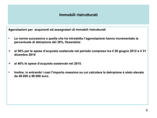 8
Immobili ristrutturati
Agevolazioni per acquirenti ed assegnatari di immobili ristrutturati
• Le norme successive a quella che ha introdotto l’agevolazione hanno incrementato la
percentuale di detrazione del 36%, fissandola:
 al 50% per le spese d’acquisto sostenute nel periodo compreso tra il 26 giugno 2012 e il 31
dicembre 2014
 al 40% le spese d’acquisto sostenute nel 2015.
• Inoltre, in entrambi i casi l’importo massimo su cui calcolare la detrazione è stato elevato
da 48.000 a 96.000 euro.
 