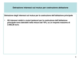 9
Detrazione interessi sul mutuo per costruzione abitazione
Detrazione degli interessi sul mutuo per la costruzione dell’abitazione principale
• Gli interessi relativi a mutui ipotecari per la costruzione dell’abitazione
principale sono detraibili nella misura del 19%, su un importo massimo di
2.582,28 euro.
 