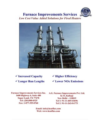 Furnace Improvements Services
       Low Cost Value Added Solutions for Fired Heaters




      Increased Capacity                   Higher Efficiency
      Longer Run Lengths                   Lower NOx Emissions


Furnace Improvements Services Inc.   A.G. Furnace Improvements Pvt. Ltd.
    1600 Highway 6, Suite 480                    K-33, Kalkaji
      Sugar Land, TX 77478                   New Delhi – 110019
        Tel: (281)980-0325                  Tel 1: 91-11-405 8 8696
       Fax: 1-877-395-0760                  Tel 2: 91-11-262-8 6775

                        Email: info@heatflux.com
                         Web: www.heatflux.com
 