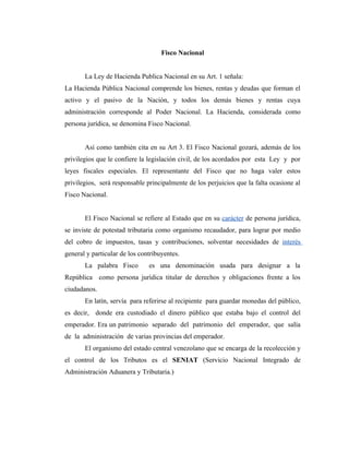 Fisco Nacional


       La Ley de Hacienda Publica Nacional en su Art. 1 señala:
La Hacienda Pública Nacional comprende los bienes, rentas y deudas que forman el
activo y el pasivo de la Nación, y todos los demás bienes y rentas cuya
administración corresponde al Poder Nacional. La Hacienda, considerada como
persona jurídica, se denomina Fisco Nacional.


       Así como también cita en su Art 3. El Fisco Nacional gozará, además de los
privilegios que le confiere la legislación civil, de los acordados por esta Ley y por
leyes fiscales especiales. El representante del Fisco que no haga valer estos
privilegios, será responsable principalmente de los perjuicios que la falta ocasione al
Fisco Nacional.


       El Fisco Nacional se refiere al Estado que en su carácter de persona jurídica,
se inviste de potestad tributaria como organismo recaudador, para lograr por medio
del cobro de impuestos, tasas y contribuciones, solventar necesidades de interés
general y particular de los contribuyentes.
       La palabra Fisco        es una denominación usada para designar a la
República como persona jurídica titular de derechos y obligaciones frente a los
ciudadanos.
       En latín, servía para referirse al recipiente para guardar monedas del público,
es decir, donde era custodiado el dinero público que estaba bajo el control del
emperador. Era un patrimonio separado del patrimonio del emperador, que salía
de la administración de varias provincias del emperador.
       El organismo del estado central venezolano que se encarga de la recolección y
el control de los Tributos es el SENIAT (Servicio Nacional Integrado de
Administración Aduanera y Tributaria.)
 