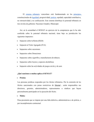 El sistema tributario venezolano está fundamentado en los principios
constitucionales de legalidad, progresividad, justicia, equidad, capacidad contributiva,
no retroactividad y no confiscación. Este sistema distribuye la potestad tributaria en
tres niveles de gobierno: Nacional, Estadal y Municipal.


    Así, en la actualidad el SENIAT en ejercicio de la competencia que le ha sido
conferida sobre la potestad tributaria nacional, tiene bajo su jurisdicción los
siguientes impuestos:

•   Impuesto sobre la Renta (ISLR)

•   Impuesto al Valor Agregado (IVA)

•   Impuestos sobre sucesiones

•   Impuestos sobre Donaciones

•   Impuestos sobre cigarrillo y manufacturera de tabacos.

•   Impuestos sobre licores y especies alcohólicas

•   Impuesto sobre las actividades de juegos envite y de azar.



¿Qué sanciones o multas aplica el SENIAT?

•   Prisión:

Las personas jurídicas responden por los ilícitos tributarios. Por la comisión de los
ilícitos sancionados con penas restrictivas de libertad , serán responsables sus
directores, gerentes, administradores, representantes o síndicos que hayan
personalmente participado en la ejecución del ilícito.

•   Multa:

Pena pecuniaria que se impone por una falta delictiva, administrativas o de policía, o
por incumplimiento contractual.
 